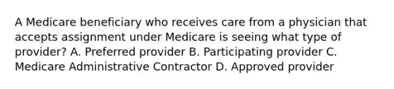 A Medicare beneficiary who receives care from a physician that accepts assignment under Medicare is seeing what type of provider? A. Preferred provider B. Participating provider C. Medicare Administrative Contractor D. Approved provider