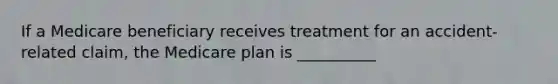 If a Medicare beneficiary receives treatment for an accident-related claim, the Medicare plan is __________