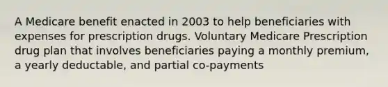 A Medicare benefit enacted in 2003 to help beneficiaries with expenses for prescription drugs. Voluntary Medicare Prescription drug plan that involves beneficiaries paying a monthly premium, a yearly deductable, and partial co-payments