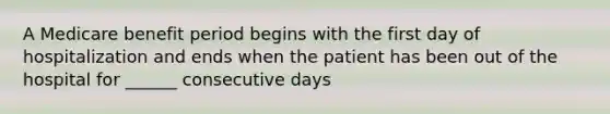 A Medicare benefit period begins with the first day of hospitalization and ends when the patient has been out of the hospital for ______ consecutive days