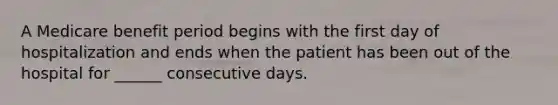 A Medicare benefit period begins with the first day of hospitalization and ends when the patient has been out of the hospital for ______ consecutive days.