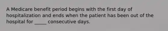 A Medicare benefit period begins with the first day of hospitalization and ends when the patient has been out of the hospital for _____ consecutive days.