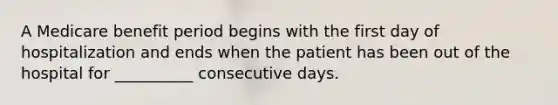 A Medicare benefit period begins with the first day of hospitalization and ends when the patient has been out of the hospital for __________ consecutive days.