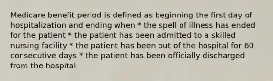 Medicare benefit period is defined as beginning the first day of hospitalization and ending when * the spell of illness has ended for the patient * the patient has been admitted to a skilled nursing facility * the patient has been out of the hospital for 60 consecutive days * the patient has been officially discharged from the hospital