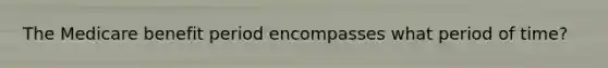 The Medicare benefit period encompasses what period of time?