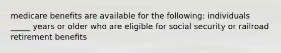 medicare benefits are available for the following: individuals _____ years or older who are eligible for social security or railroad retirement benefits