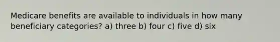 Medicare benefits are available to individuals in how many beneficiary categories? a) three b) four c) five d) six