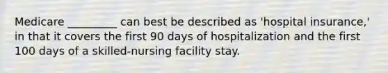 Medicare _________ can best be described as 'hospital insurance,' in that it covers the first 90 days of hospitalization and the first 100 days of a skilled-nursing facility stay.