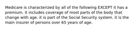 Medicare is characterized by all of the following EXCEPT it has a premium. it includes coverage of most parts of the body that change with age. it is part of the Social Security system. it is the main insurer of persons over 65 years of age.