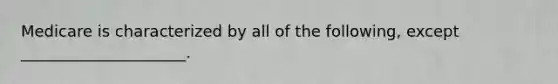 Medicare is characterized by all of the following, except _____________________.