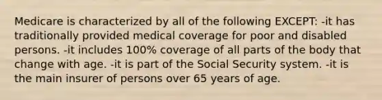 Medicare is characterized by all of the following EXCEPT: -it has traditionally provided medical coverage for poor and disabled persons. -it includes 100% coverage of all parts of the body that change with age. -it is part of the Social Security system. -it is the main insurer of persons over 65 years of age.