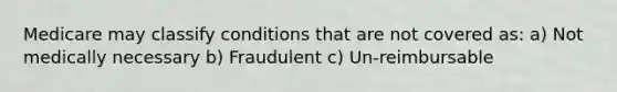 Medicare may classify conditions that are not covered as: a) Not medically necessary b) Fraudulent c) Un-reimbursable