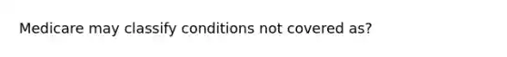 Medicare may classify conditions not covered as?