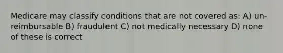 Medicare may classify conditions that are not covered as: A) un-reimbursable B) fraudulent C) not medically necessary D) none of these is correct