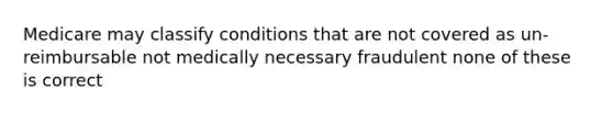 Medicare may classify conditions that are not covered as un-reimbursable not medically necessary fraudulent none of these is correct