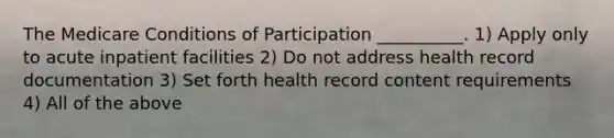 The Medicare Conditions of Participation __________. 1) Apply only to acute inpatient facilities 2) Do not address health record documentation 3) Set forth health record content requirements 4) All of the above