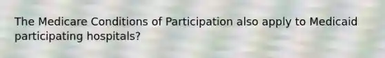 The Medicare Conditions of Participation also apply to Medicaid participating hospitals?