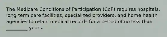 The Medicare Conditions of Participation (CoP) requires hospitals, long-term care facilities, specialized providers, and home health agencies to retain medical records for a period of no less than _________ years.