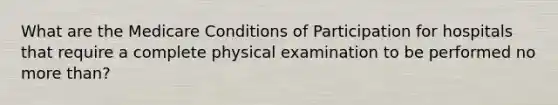 What are the Medicare Conditions of Participation for hospitals that require a complete physical examination to be performed no <a href='https://www.questionai.com/knowledge/keWHlEPx42-more-than' class='anchor-knowledge'>more than</a>?