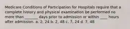 Medicare Conditions of Participation for Hospitals require that a complete history and physical examination be performed no more than _______ days prior to admission or within ____ hours after admission. a. 2, 24 b. 2, 48 c. 7, 24 d. 7, 48