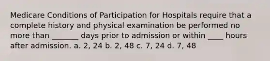 Medicare Conditions of Participation for Hospitals require that a complete history and physical examination be performed no more than _______ days prior to admission or within ____ hours after admission. a. 2, 24 b. 2, 48 c. 7, 24 d. 7, 48