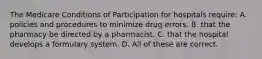 The Medicare Conditions of Participation for hospitals require: A. policies and procedures to minimize drug errors. B. that the pharmacy be directed by a pharmacist. C. that the hospital develops a formulary system. D. All of these are correct.