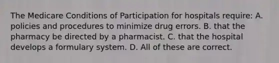 The Medicare Conditions of Participation for hospitals require: A. policies and procedures to minimize drug errors. B. that the pharmacy be directed by a pharmacist. C. that the hospital develops a formulary system. D. All of these are correct.