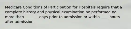 Medicare Conditions of Participation for Hospitals require that a complete history and physical examination be performed no more than _______ days prior to admission or within ____ hours after admission.