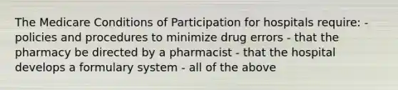 The Medicare Conditions of Participation for hospitals require: - policies and procedures to minimize drug errors - that the pharmacy be directed by a pharmacist - that the hospital develops a formulary system - all of the above