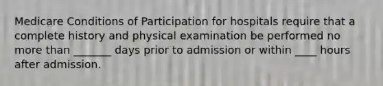 Medicare Conditions of Participation for hospitals require that a complete history and physical examination be performed no more than _______ days prior to admission or within ____ hours after admission.