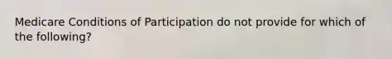 Medicare Conditions of Participation do not provide for which of the following?