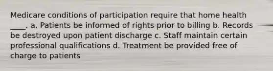 Medicare conditions of participation require that home health ____. a. Patients be informed of rights prior to billing b. Records be destroyed upon patient discharge c. Staff maintain certain professional qualifications d. Treatment be provided free of charge to patients