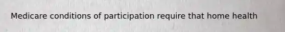 Medicare conditions of participation require that home health