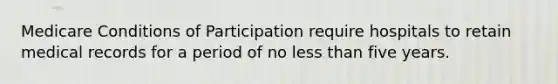 Medicare Conditions of Participation require hospitals to retain medical records for a period of no less than five years.