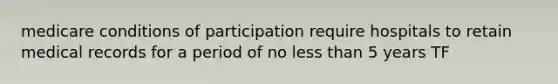 medicare conditions of participation require hospitals to retain medical records for a period of no less than 5 years TF