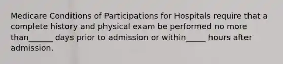 Medicare Conditions of Participations for Hospitals require that a complete history and physical exam be performed no more than______ days prior to admission or within_____ hours after admission.