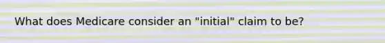 What does Medicare consider an "initial" claim to be?