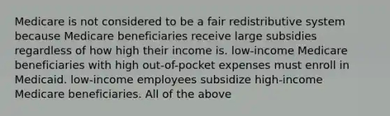 Medicare is not considered to be a fair redistributive system because Medicare beneficiaries receive large subsidies regardless of how high their income is. low-income Medicare beneficiaries with high out-of-pocket expenses must enroll in Medicaid. low-income employees subsidize high-income Medicare beneficiaries. All of the above