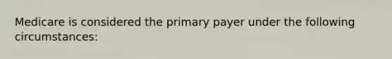 Medicare is considered the primary payer under the following circumstances: