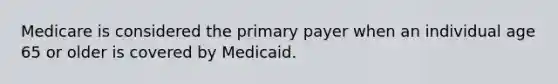 Medicare is considered the primary payer when an individual age 65 or older is covered by Medicaid.