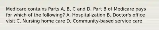 Medicare contains Parts A, B, C and D. Part B of Medicare pays for which of the following? A. Hospitalization B. Doctor's office visit C. Nursing home care D. Community-based service care