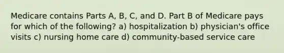 Medicare contains Parts A, B, C, and D. Part B of Medicare pays for which of the following? a) hospitalization b) physician's office visits c) nursing home care d) community-based service care