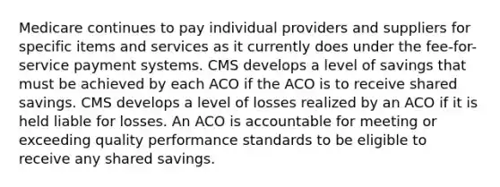 Medicare continues to pay individual providers and suppliers for specific items and services as it currently does under the fee-for-service payment systems. CMS develops a level of savings that must be achieved by each ACO if the ACO is to receive shared savings. CMS develops a level of losses realized by an ACO if it is held liable for losses. An ACO is accountable for meeting or exceeding quality performance standards to be eligible to receive any shared savings.