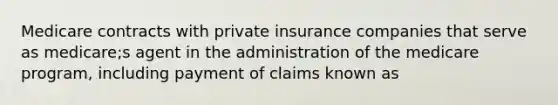 Medicare contracts with private insurance companies that serve as medicare;s agent in the administration of the medicare program, including payment of claims known as