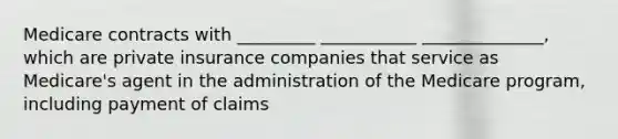 Medicare contracts with _________ ___________ ______________, which are private insurance companies that service as Medicare's agent in the administration of the Medicare program, including payment of claims