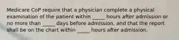 Medicare CoP require that a physician complete a physical examination of the patient within _____ hours after admission or no more than _____ days before admission, and that the report shall be on the chart within _____ hours after admission.