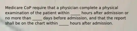 Medicare CoP require that a physician complete a physical examination of the patient within _____ hours after admission or no more than _____ days before admission, and that the report shall be on the chart within _____ hours after admission.