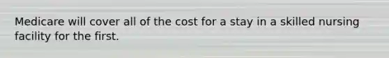Medicare will cover all of the cost for a stay in a skilled nursing facility for the first.