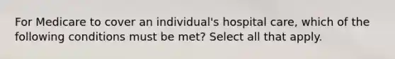 For Medicare to cover an individual's hospital care, which of the following conditions must be met? Select all that apply.