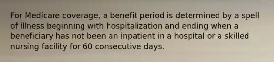 For Medicare coverage, a benefit period is determined by a spell of illness beginning with hospitalization and ending when a beneficiary has not been an inpatient in a hospital or a skilled nursing facility for 60 consecutive days.